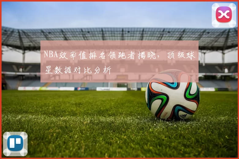 NBA效率值排名领跑者揭晓，顶级球星数据对比分析