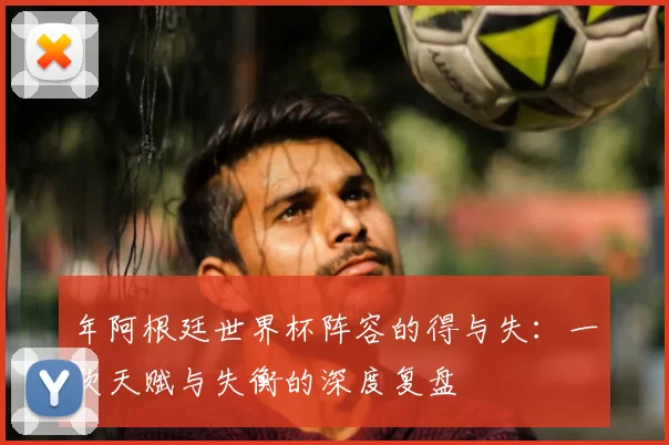 年阿根廷世界杯阵容的得与失:一次天赋与失衡的深度复盘