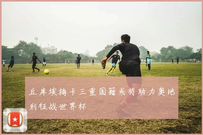 丘库埃梅卡三重国籍或将助力奥地利征战世界杯