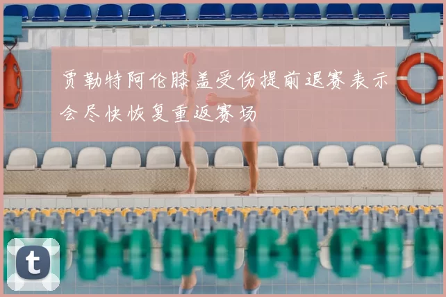 贾勒特阿伦膝盖受伤提前退赛表示会尽快恢复重返赛场