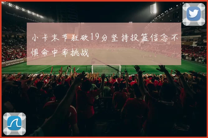小卡末节狂砍19分坚持投篮信念不惧命中率挑战