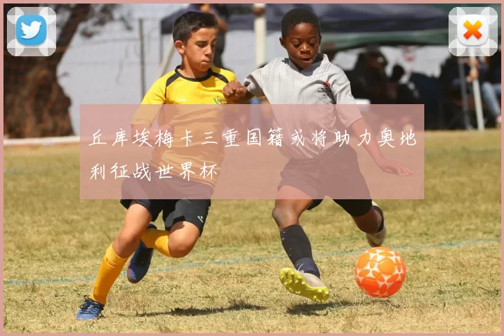丘库埃梅卡三重国籍或将助力奥地利征战世界杯