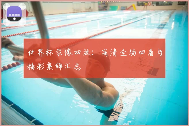世界杯录像回放：高清全场回看与精彩集锦汇总