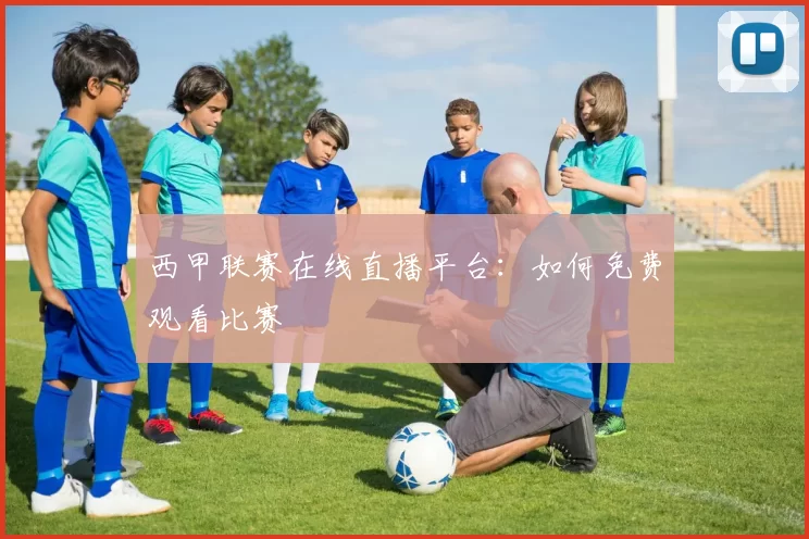 西甲联赛在线直播平台：如何免费观看比赛