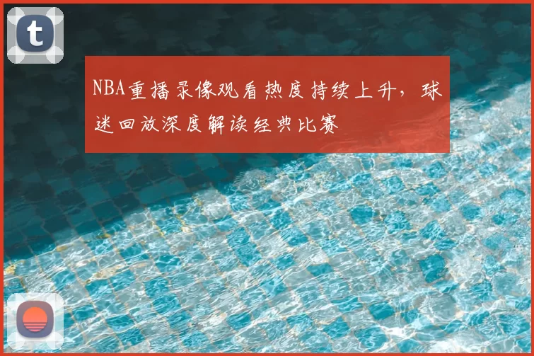 NBA重播录像观看热度持续上升，球迷回放深度解读经典比赛