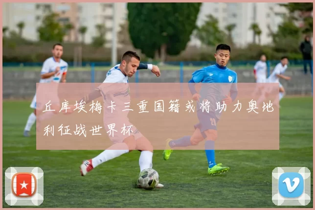 丘库埃梅卡三重国籍或将助力奥地利征战世界杯
