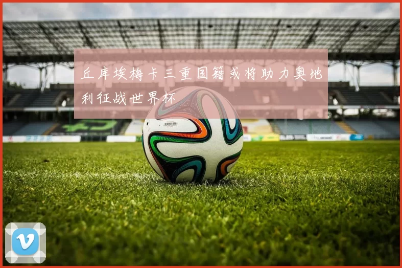 丘库埃梅卡三重国籍或将助力奥地利征战世界杯