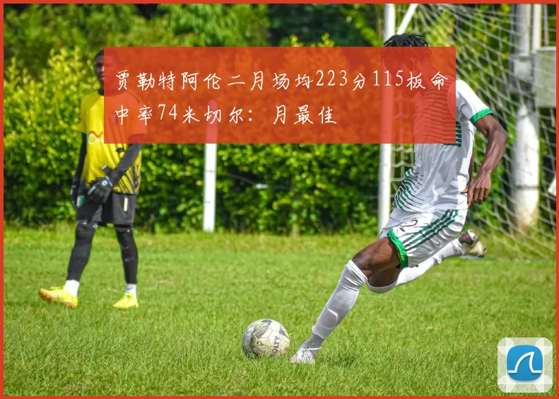 贾勒特阿伦二月场均223分115板命中率74米切尔：月最佳