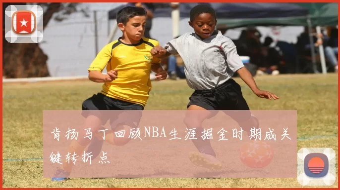 肯扬马丁回顾NBA生涯掘金时期成关键转折点