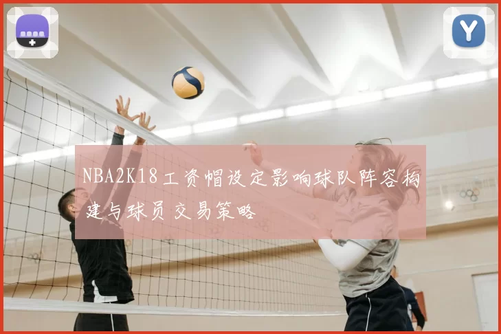 NBA2K18工资帽设定影响球队阵容构建与球员交易策略