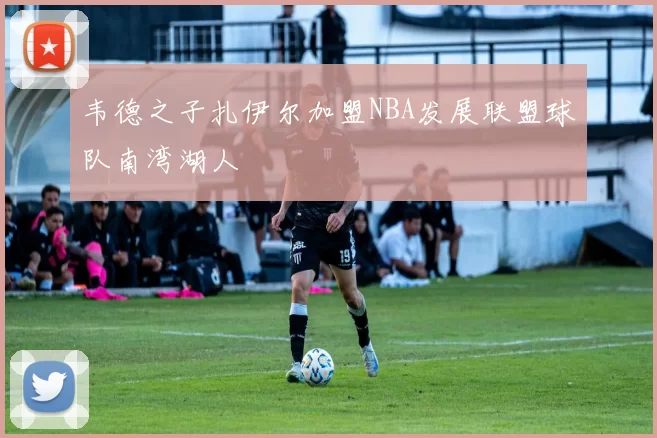 韦德之子扎伊尔加盟NBA发展联盟球队南湾湖人