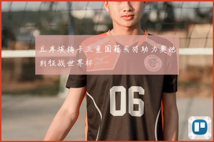 丘库埃梅卡三重国籍或将助力奥地利征战世界杯