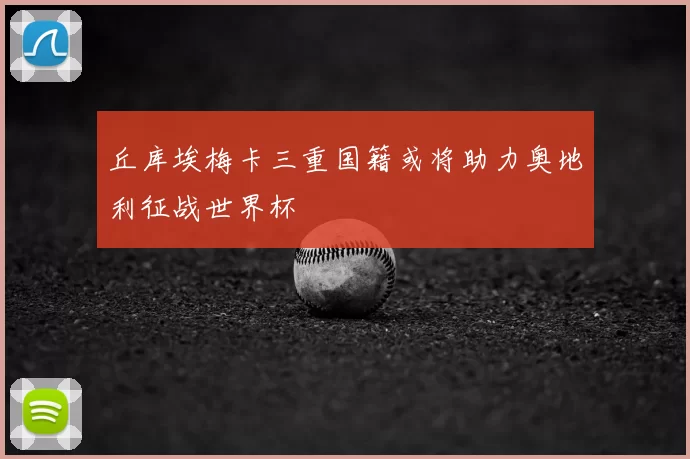 丘库埃梅卡三重国籍或将助力奥地利征战世界杯