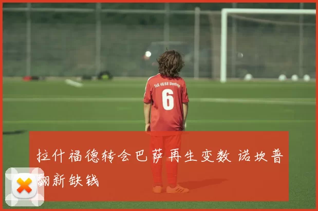 拉什福德转会巴萨再生变数 诺坎普翻新缺钱