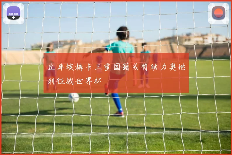 丘库埃梅卡三重国籍或将助力奥地利征战世界杯