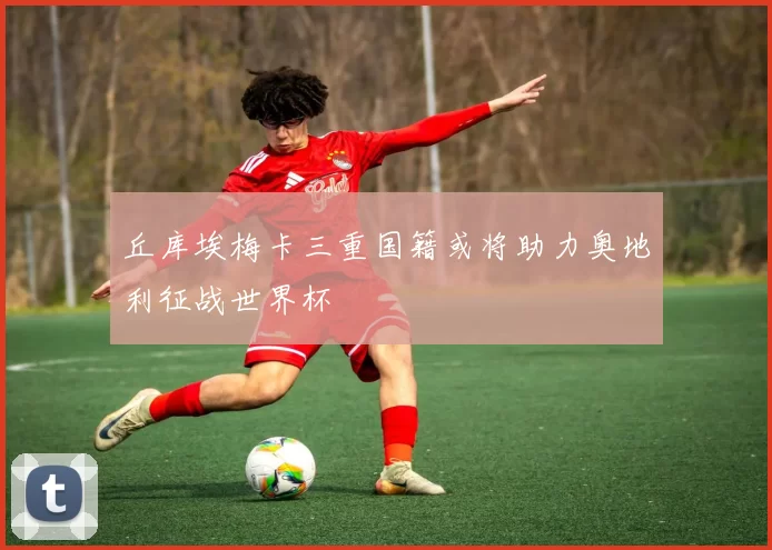 丘库埃梅卡三重国籍或将助力奥地利征战世界杯