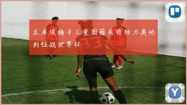 丘库埃梅卡三重国籍或将助力奥地利征战世界杯