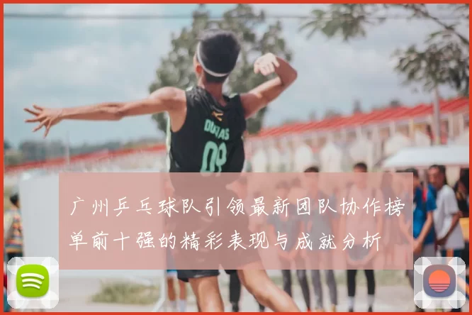 广州乒乓球队引领最新团队协作榜单前十强的精彩表现与成就分析