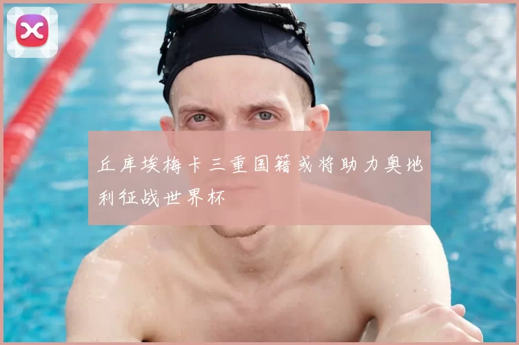 丘库埃梅卡三重国籍或将助力奥地利征战世界杯