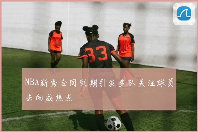 NBA新秀合同到期引发多队关注球员去向成焦点