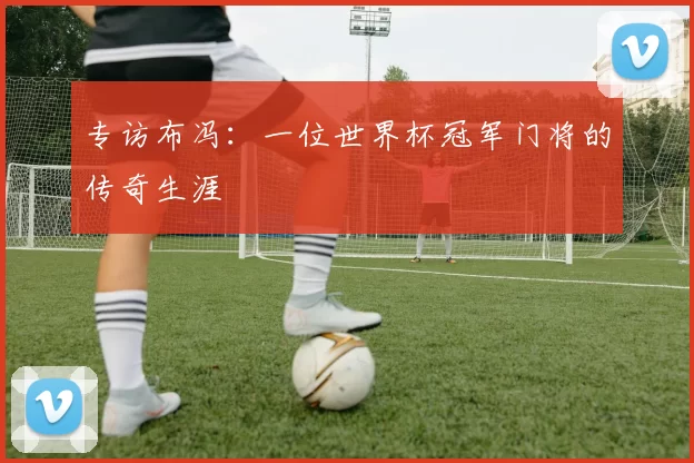 专访布冯:一位世界杯冠军门将的传奇生涯