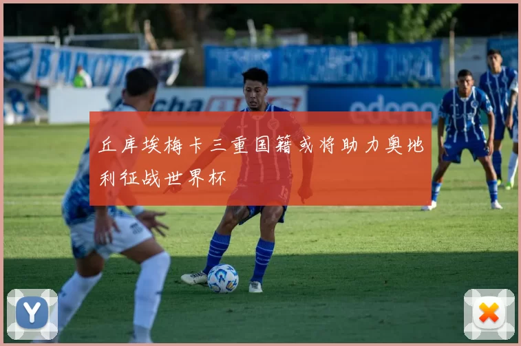 丘库埃梅卡三重国籍或将助力奥地利征战世界杯