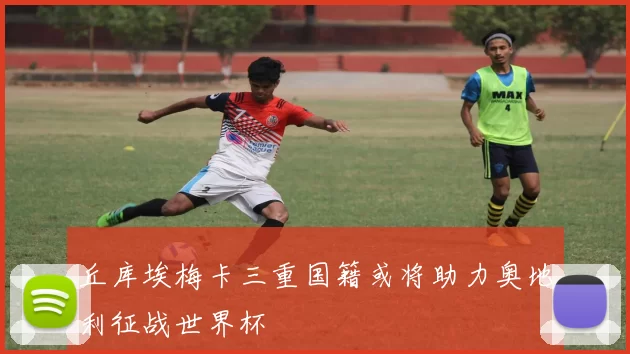 丘库埃梅卡三重国籍或将助力奥地利征战世界杯