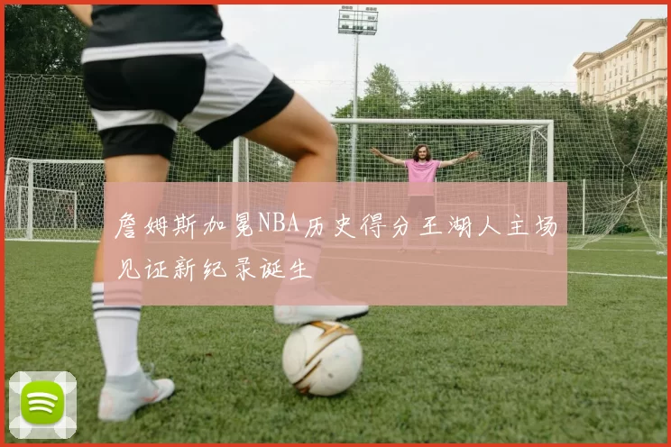 詹姆斯加冕NBA历史得分王湖人主场见证新纪录诞生