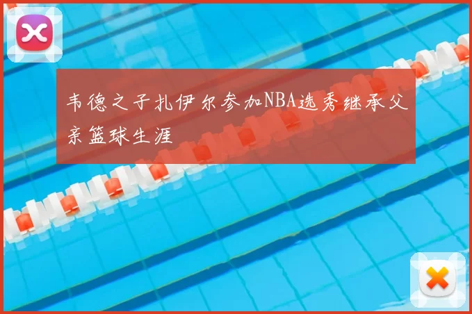 韦德之子扎伊尔参加NBA选秀继承父亲篮球生涯
