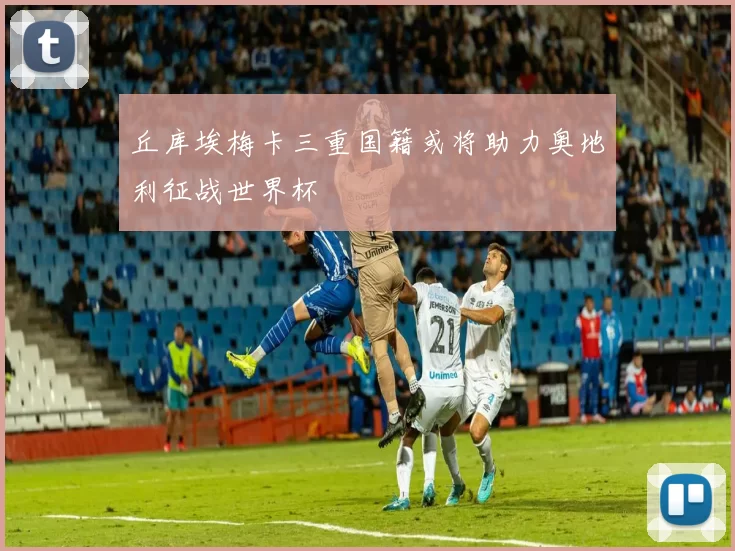 丘库埃梅卡三重国籍或将助力奥地利征战世界杯