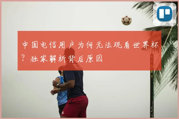 中国电信用户为何无法观看世界杯？独家解析背后原因