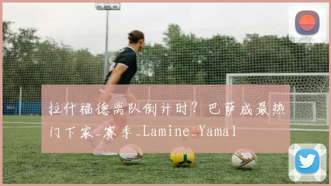 拉什福德离队倒计时？巴萨成最热门下家_赛季_Lamine_Yamal