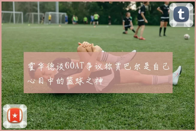 霍华德谈GOAT争议称贾巴尔是自己心目中的篮球之神