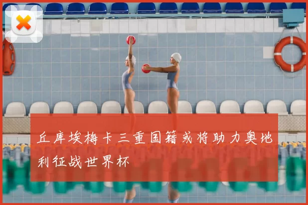 丘库埃梅卡三重国籍或将助力奥地利征战世界杯