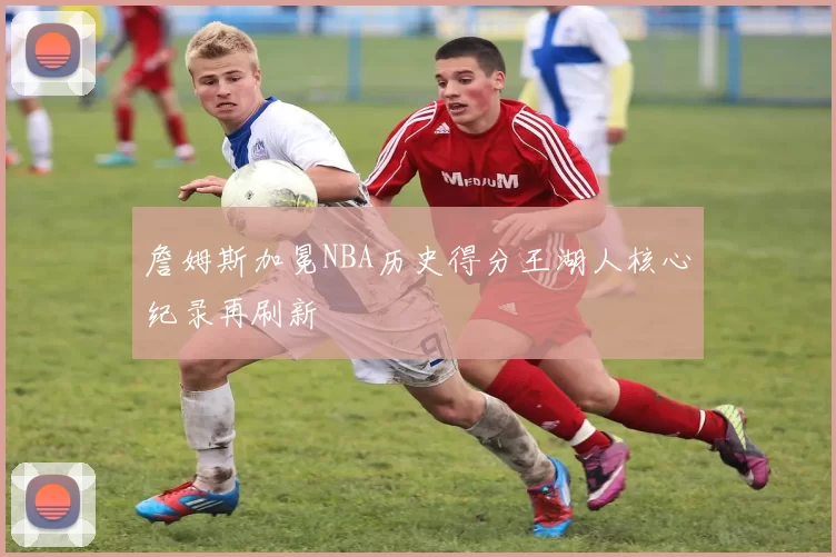 詹姆斯加冕NBA历史得分王湖人核心纪录再刷新