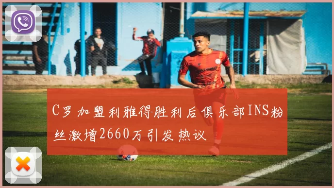 C罗加盟利雅得胜利后俱乐部INS粉丝激增2660万引发热议