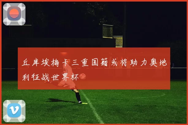丘库埃梅卡三重国籍或将助力奥地利征战世界杯