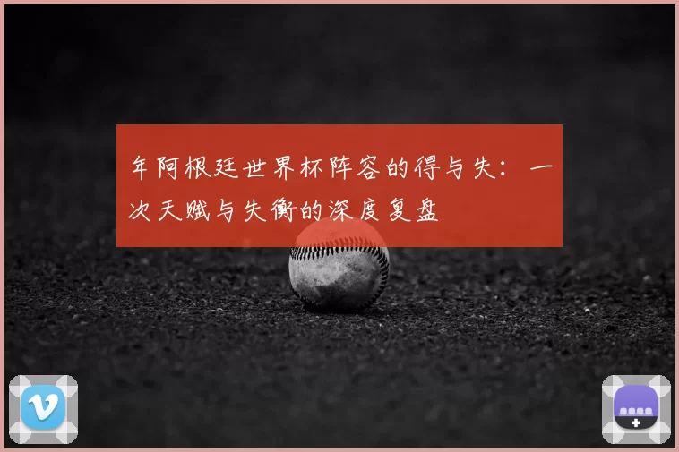 年阿根廷世界杯阵容的得与失:一次天赋与失衡的深度复盘