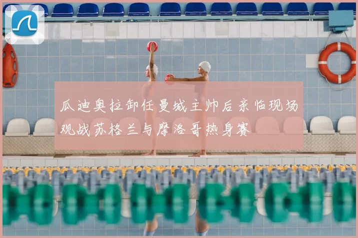 瓜迪奥拉卸任曼城主帅后亲临现场观战苏格兰与摩洛哥热身赛