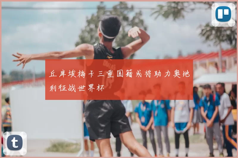 丘库埃梅卡三重国籍或将助力奥地利征战世界杯