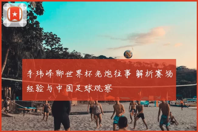李玮峰聊世界杯老炮往事 解析赛场经验与中国足球观察