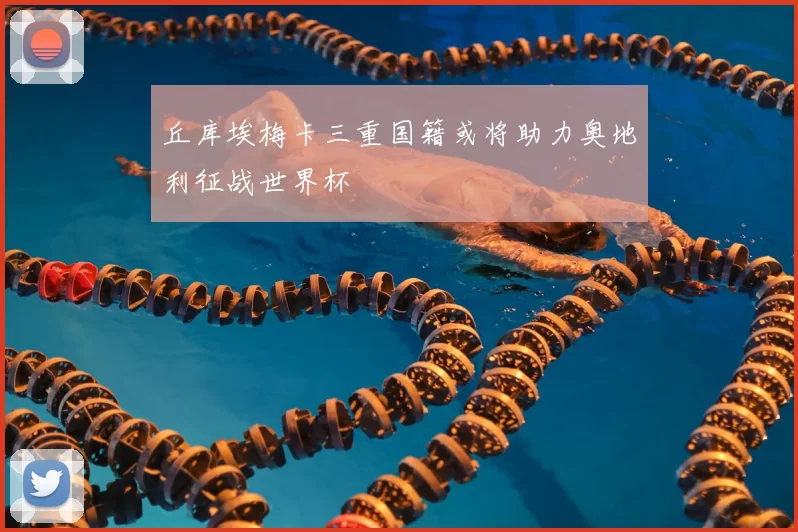 丘库埃梅卡三重国籍或将助力奥地利征战世界杯
