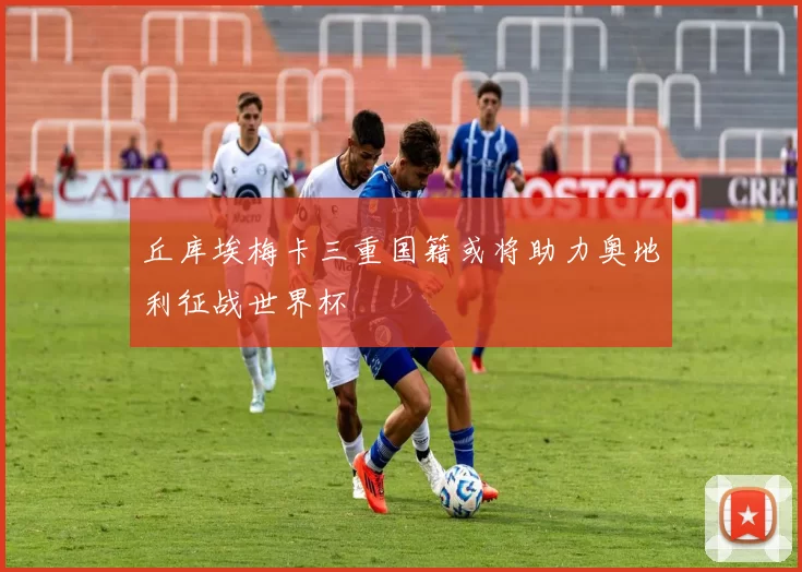 丘库埃梅卡三重国籍或将助力奥地利征战世界杯