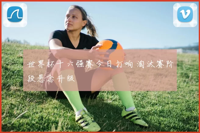 世界杯十六强赛今日打响 淘汰赛阶段悬念升级