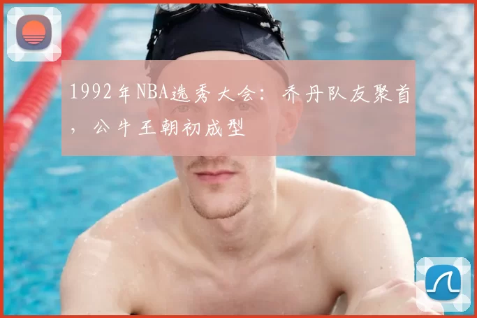 1992年NBA选秀大会：乔丹队友聚首，公牛王朝初成型