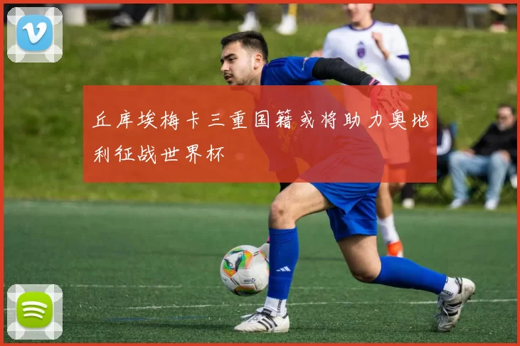 丘库埃梅卡三重国籍或将助力奥地利征战世界杯